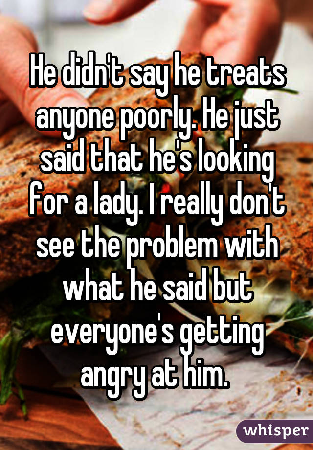 He didn't say he treats anyone poorly. He just said that he's looking for a lady. I really don't see the problem with what he said but everyone's getting angry at him. 