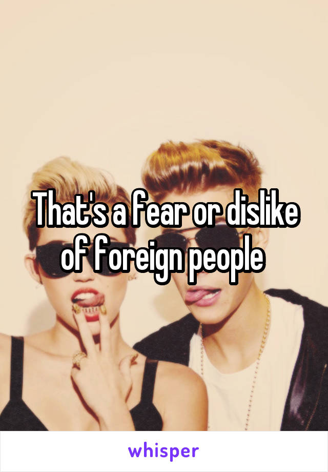 That's a fear or dislike of foreign people 