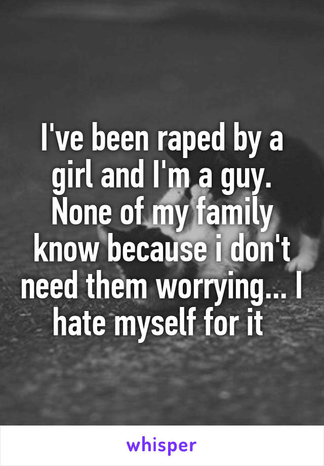 I've been raped by a girl and I'm a guy. None of my family know because i don't need them worrying... I hate myself for it 