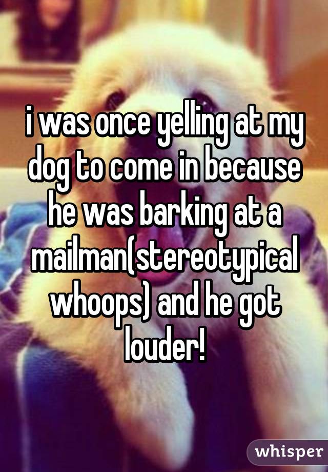 i was once yelling at my dog to come in because he was barking at a mailman(stereotypical whoops) and he got louder!