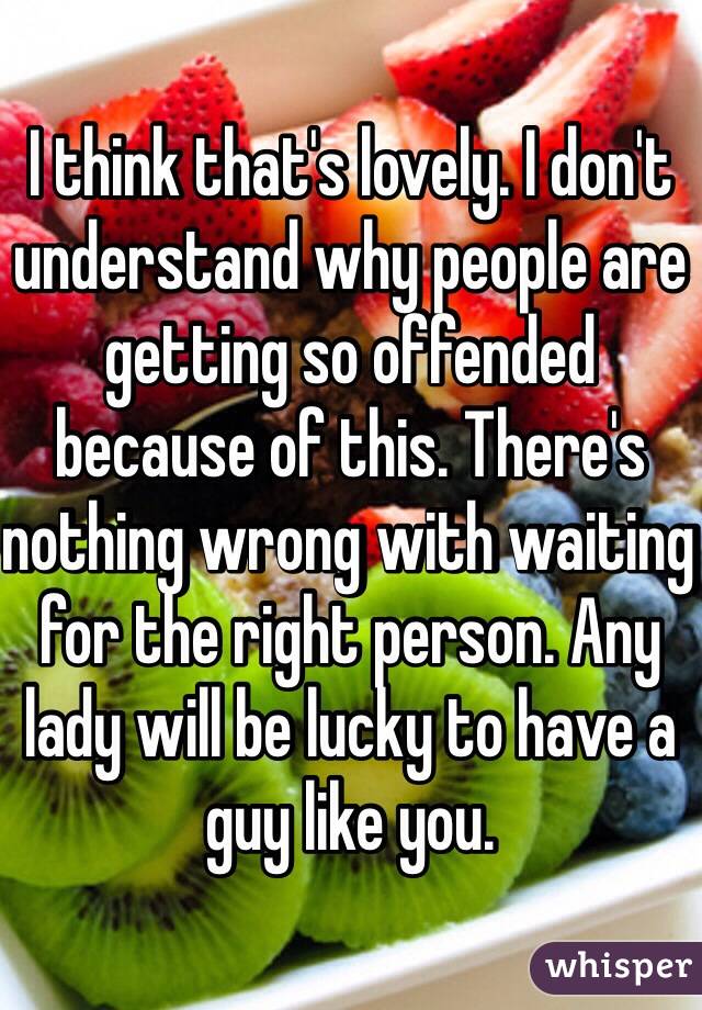 I think that's lovely. I don't understand why people are getting so offended because of this. There's nothing wrong with waiting for the right person. Any lady will be lucky to have a guy like you. 