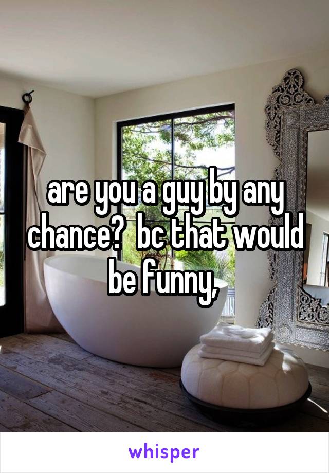 are you a guy by any chance?  bc that would be funny, 