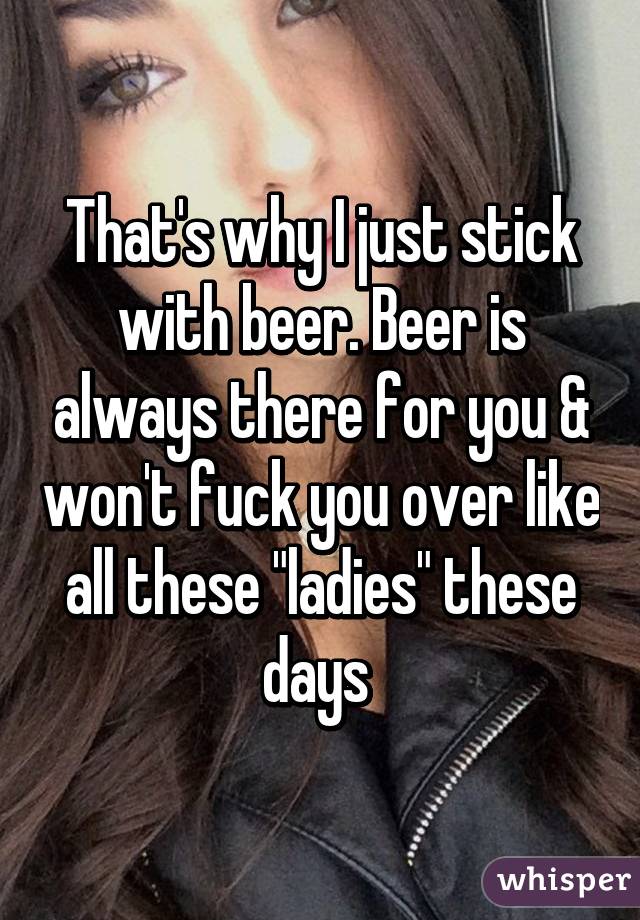 That's why I just stick with beer. Beer is always there for you & won't fuck you over like all these "ladies" these days 