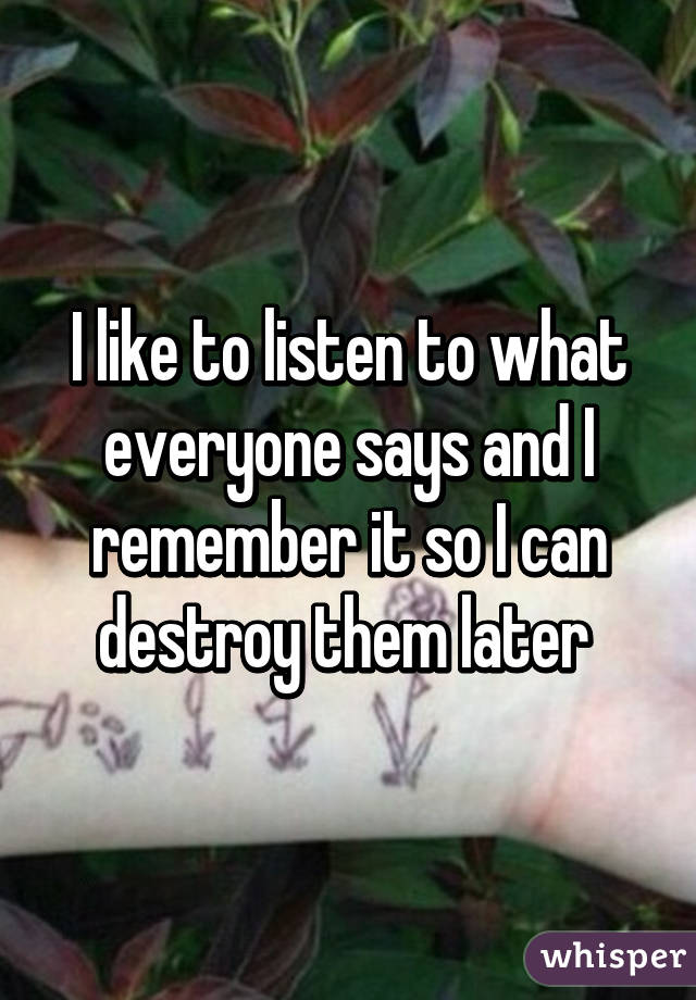 I like to listen to what everyone says and I remember it so I can destroy them later 