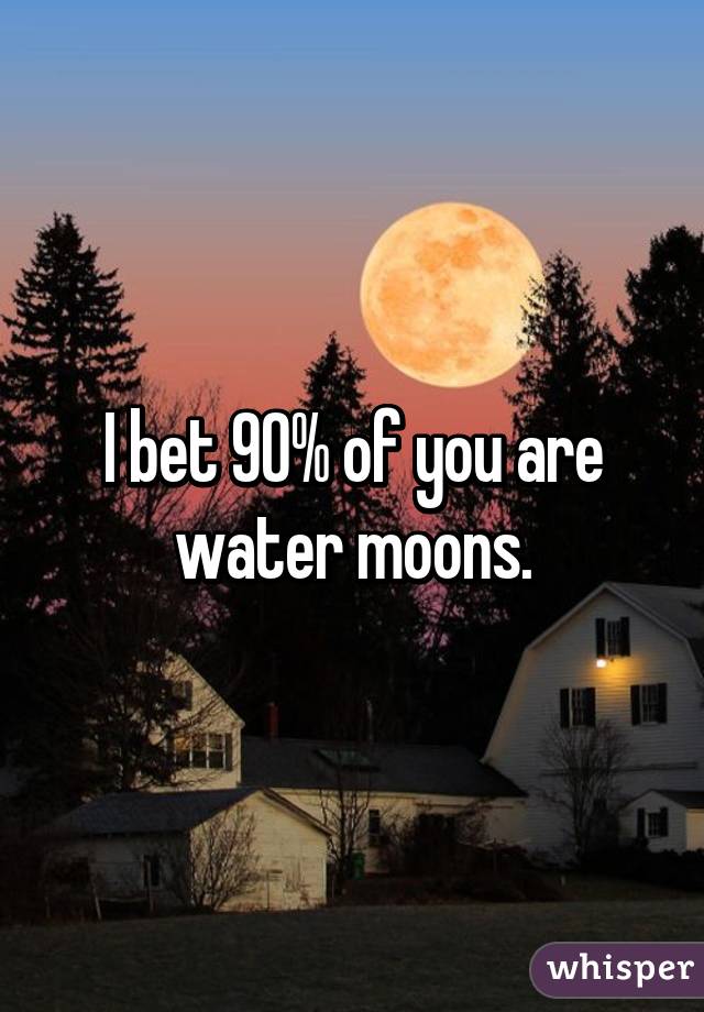 I bet 90% of you are water moons.