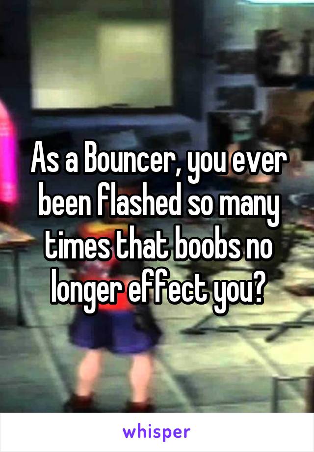 As a Bouncer, you ever been flashed so many times that boobs no longer effect you?