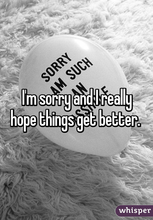 I'm sorry and I really hope things get better. 