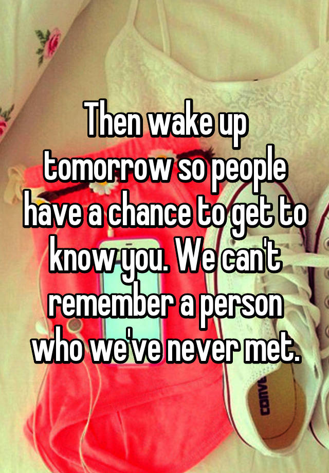 then-wake-up-tomorrow-so-people-have-a-chance-to-get-to-know-you-we