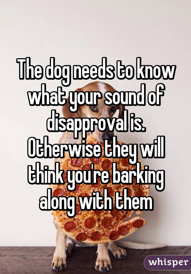 The dog needs to know what your sound of disapproval is. Otherwise they will think you're barking along with them