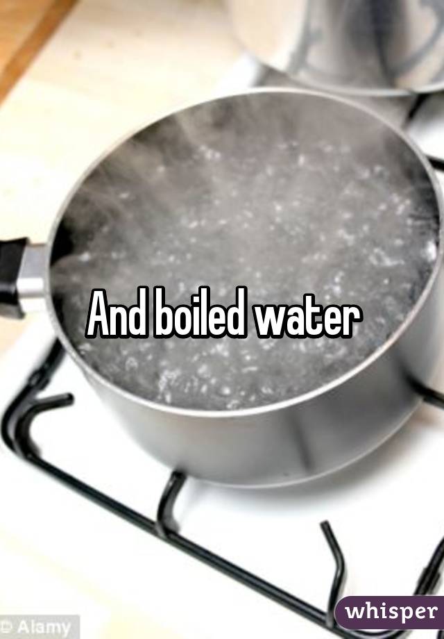 And boiled water