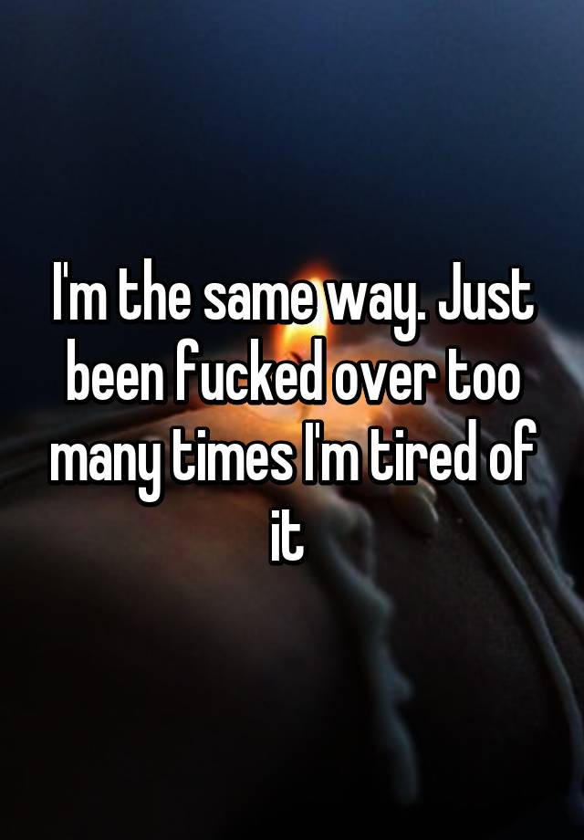 Im The Same Way Just Been Fucked Over Too Many Times Im Tired Of It