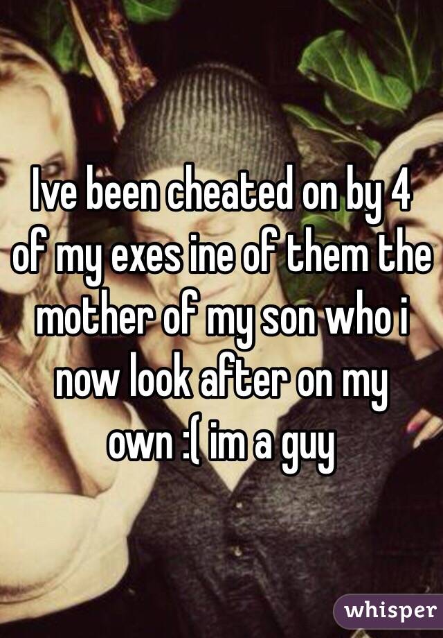 Ive been cheated on by 4 of my exes ine of them the mother of my son who i now look after on my own :( im a guy 