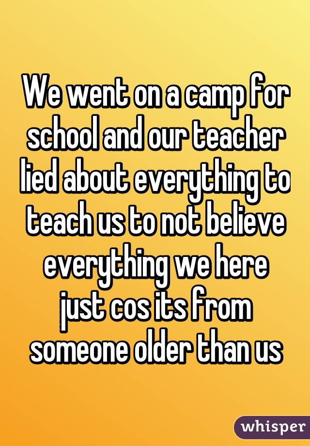 We went on a camp for school and our teacher lied about everything to teach us to not believe everything we here just cos its from someone older than us
