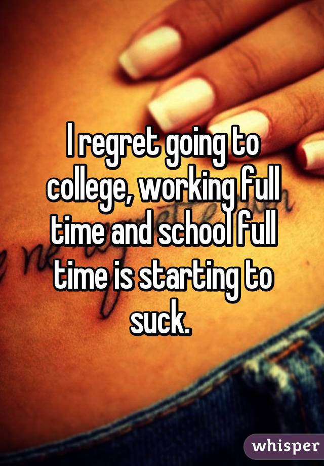 I regret going to college, working full time and school full time is starting to suck. 