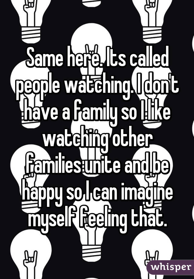 Same here. Its called people watching. I don't have a family so I like watching other families unite and be happy so I can imagine myself feeling that.