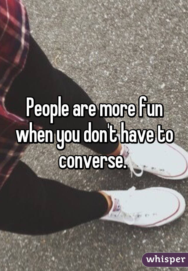 People are more fun when you don't have to converse. 
