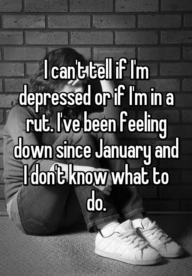 i-can-t-tell-if-i-m-depressed-or-if-i-m-in-a-rut-i-ve-been-feeling-down-since-january-and-i-don