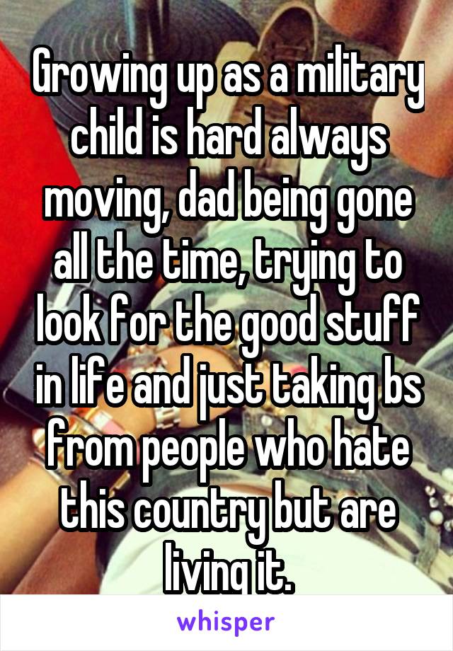 Growing up as a military child is hard always moving, dad being gone all the time, trying to look for the good stuff in life and just taking bs from people who hate this country but are living it.
