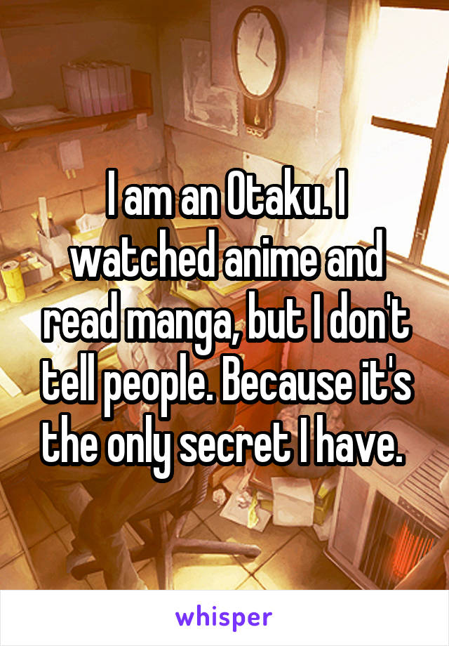 I am an Otaku. I watched anime and read manga, but I don't tell people. Because it's the only secret I have. 