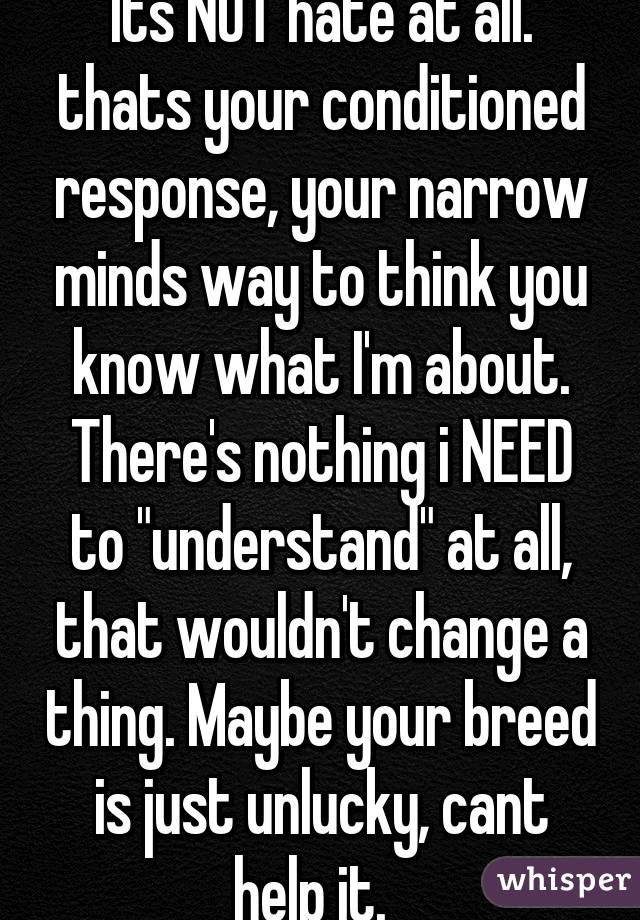 "Its NOT hate at all." thats your conditioned response, your narrow minds way to think you know what I'm about. There's nothing i NEED to "understand" at all, that wouldn't change a thing. Maybe your breed is just unlucky, cant help it.  