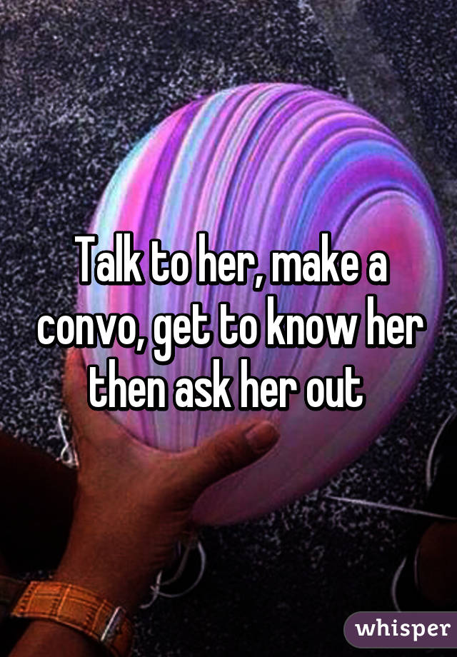 Talk To Her Make A Convo Get To Know Her Then Ask Her Out 