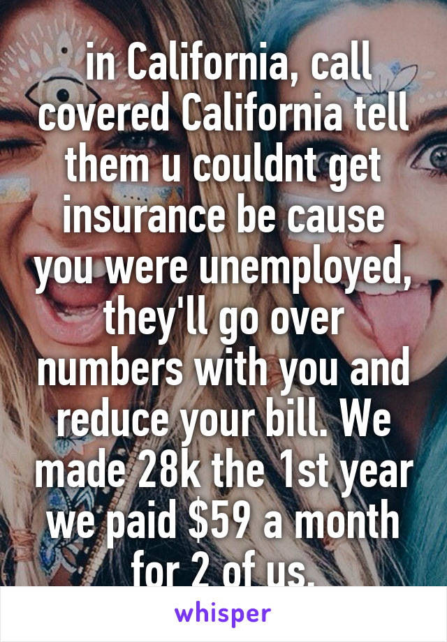  in California, call covered California tell them u couldnt get insurance be cause you were unemployed, they'll go over numbers with you and reduce your bill. We made 28k the 1st year we paid $59 a month for 2 of us.