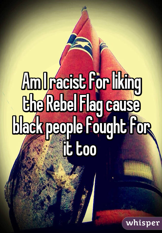 Am I racist for liking the Rebel Flag cause black people fought for it too 