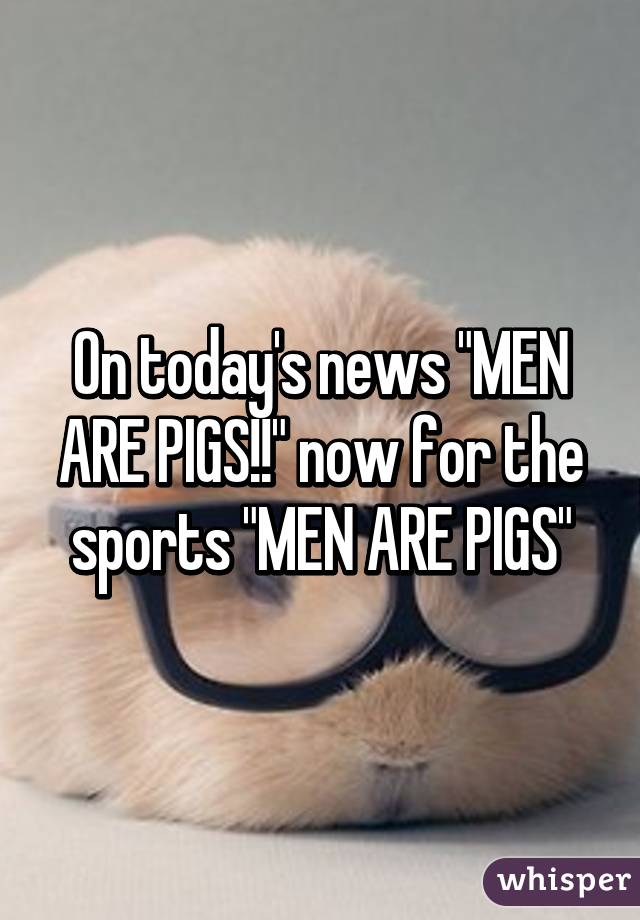 On today's news "MEN ARE PIGS!!" now for the sports "MEN ARE PIGS"