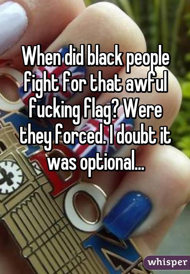 When did black people fight for that awful fucking flag? Were they forced. I doubt it was optional...

