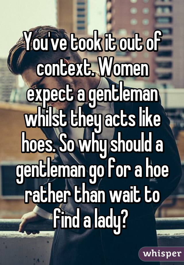 You've took it out of context. Women expect a gentleman whilst they acts like hoes. So why should a gentleman go for a hoe rather than wait to find a lady? 