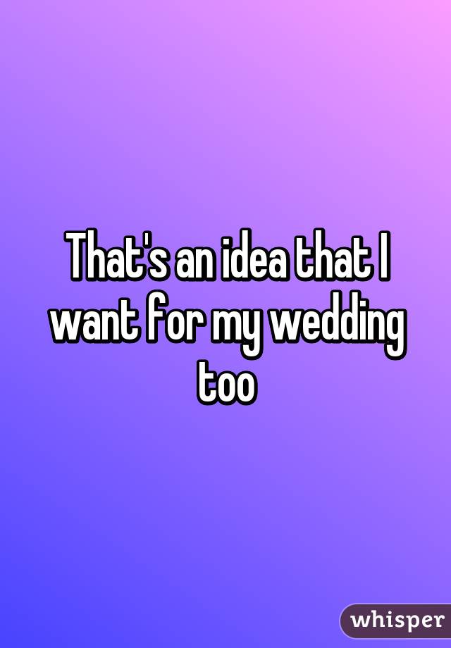 That's an idea that I want for my wedding too