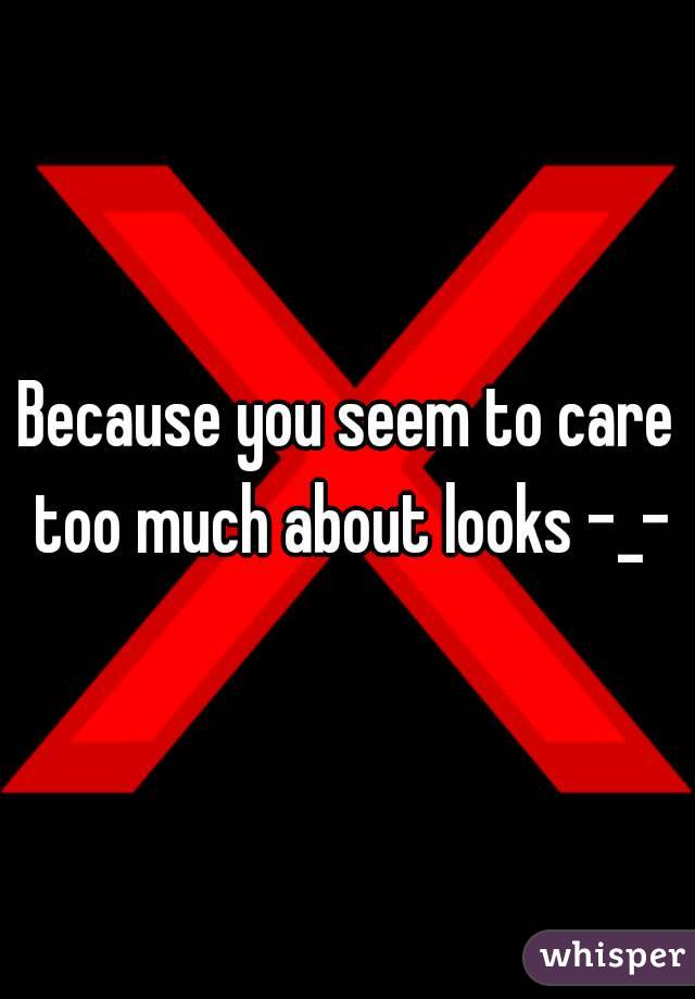 Because you seem to care too much about looks -_-