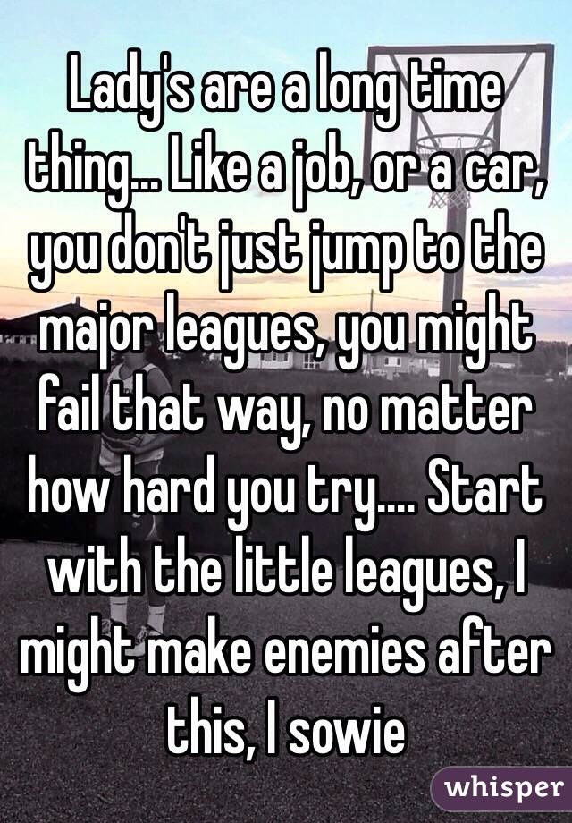 Lady's are a long time thing... Like a job, or a car, you don't just jump to the major leagues, you might fail that way, no matter how hard you try.... Start with the little leagues, I might make enemies after this, I sowie 
