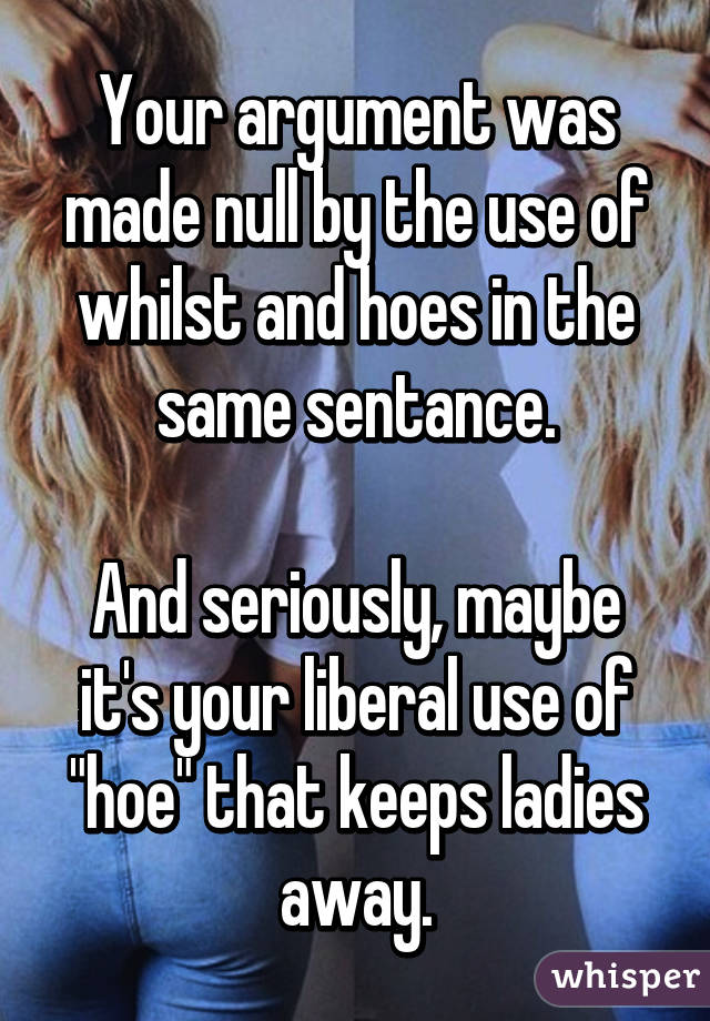 Your argument was made null by the use of whilst and hoes in the same sentance.

And seriously, maybe it's your liberal use of "hoe" that keeps ladies away.