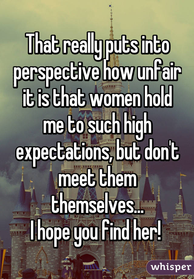 That really puts into perspective how unfair it is that women hold me to such high expectations, but don't meet them themselves...
I hope you find her! 