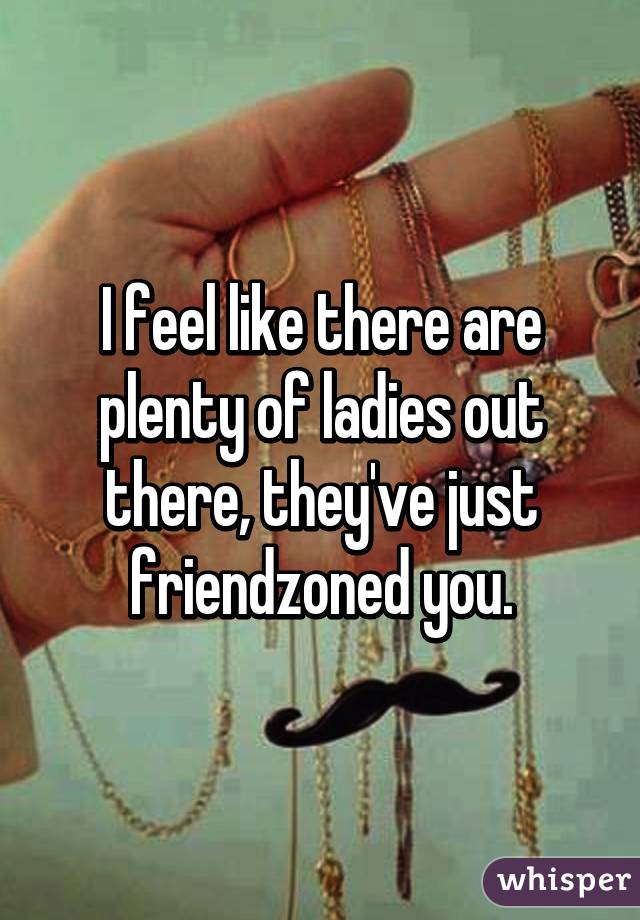 I feel like there are plenty of ladies out there, they've just friendzoned you.