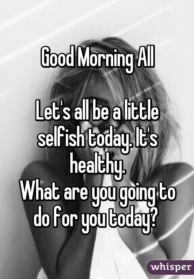 Good Morning All

Let's all be a little selfish today. It's healthy.
What are you going to do for you today? 