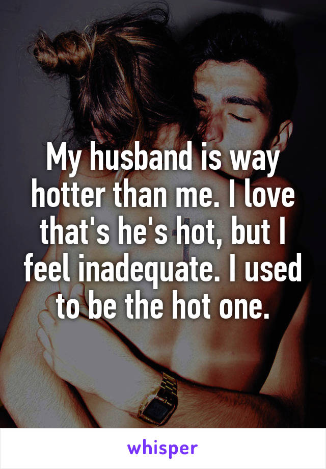 My husband is way hotter than me. I love that's he's hot, but I feel inadequate. I used to be the hot one.