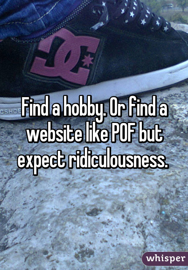 Find a hobby. Or find a website like POF but expect ridiculousness. 