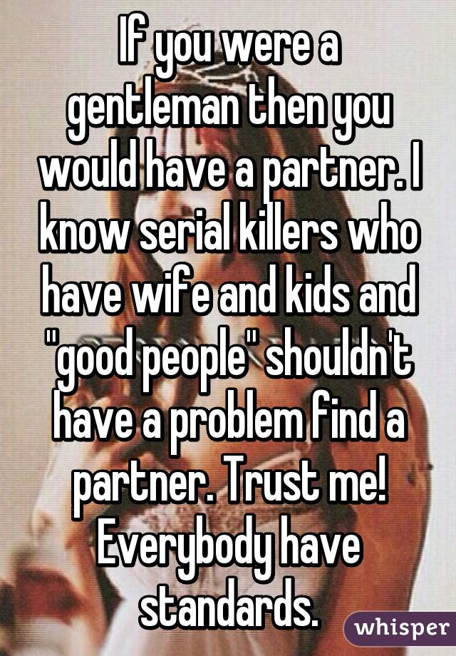 If you were a gentleman then you would have a partner. I know serial killers who have wife and kids and "good people" shouldn't have a problem find a partner. Trust me! Everybody have standards.