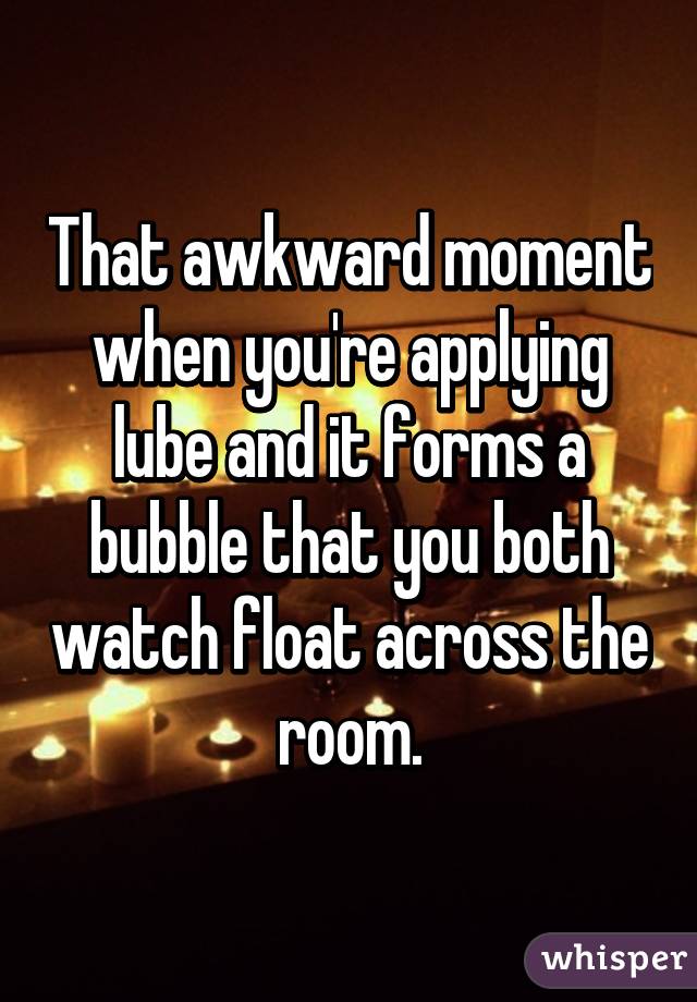That awkward moment when you're applying lube and it forms a bubble that you both watch float across the room.