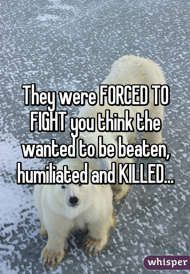 They were FORCED TO FIGHT you think the wanted to be beaten, humiliated and KILLED...