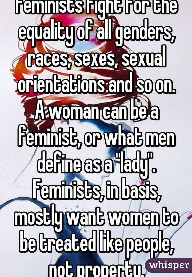 Feminists fight for the equality of all genders, races, sexes, sexual orientations and so on. A woman can be a feminist, or what men define as a "lady". Feminists, in basis, mostly want women to be treated like people, not property.