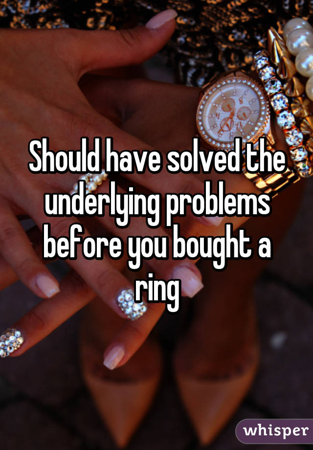 Should have solved the underlying problems before you bought a ring