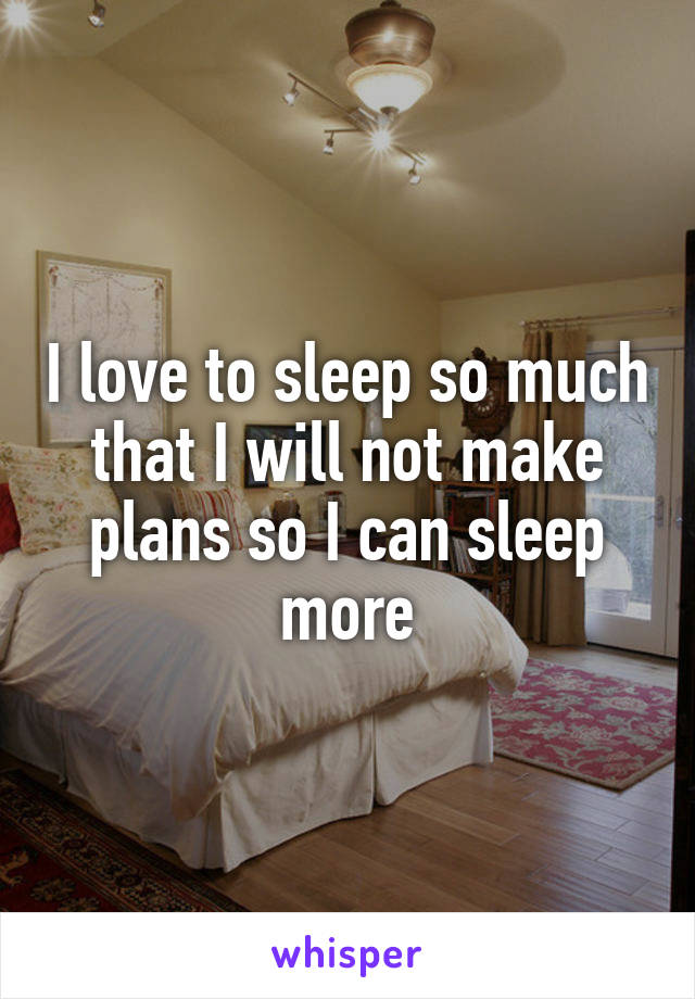 I love to sleep so much that I will not make plans so I can sleep more