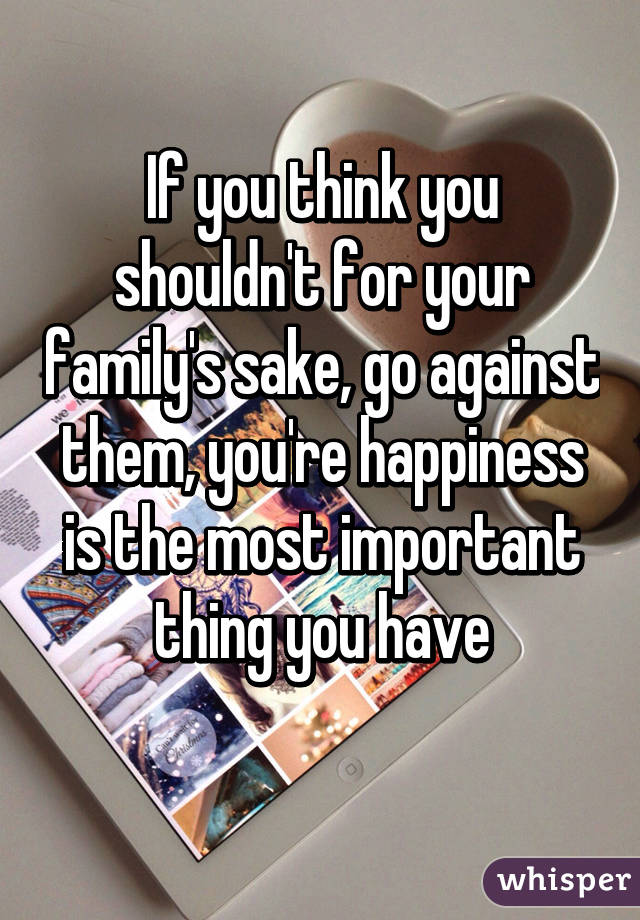 If you think you shouldn't for your family's sake, go against them, you're happiness is the most important thing you have
