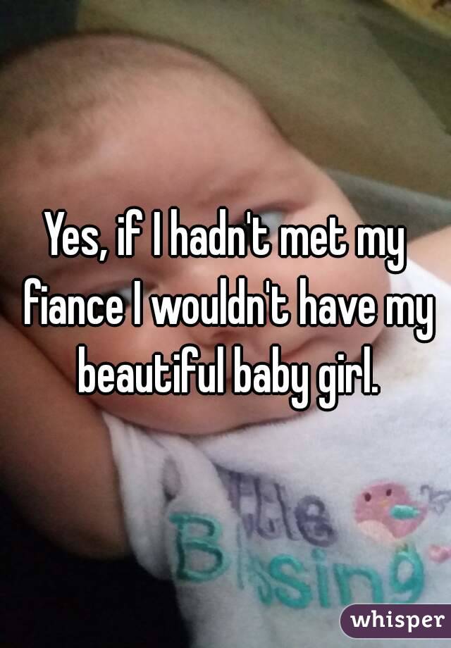 Yes, if I hadn't met my fiance I wouldn't have my beautiful baby girl.