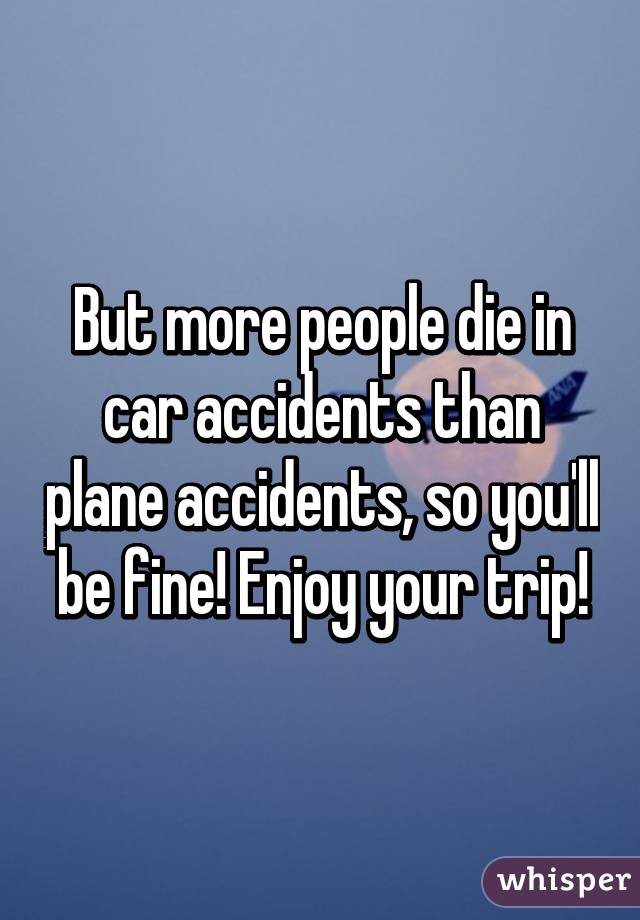 But more people die in car accidents than plane accidents, so you'll be fine! Enjoy your trip!