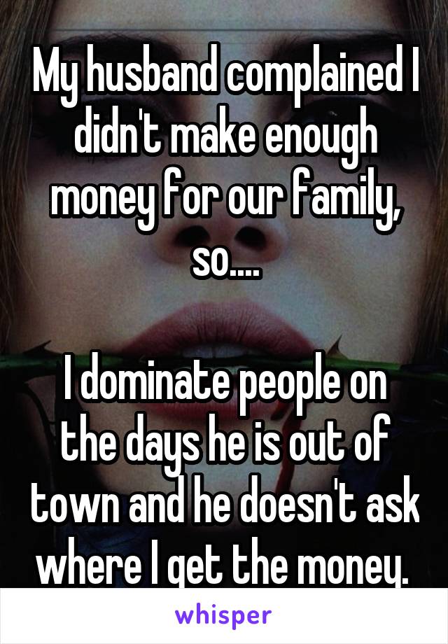 My husband complained I didn't make enough money for our family, so....

I dominate people on the days he is out of town and he doesn't ask where I get the money. 