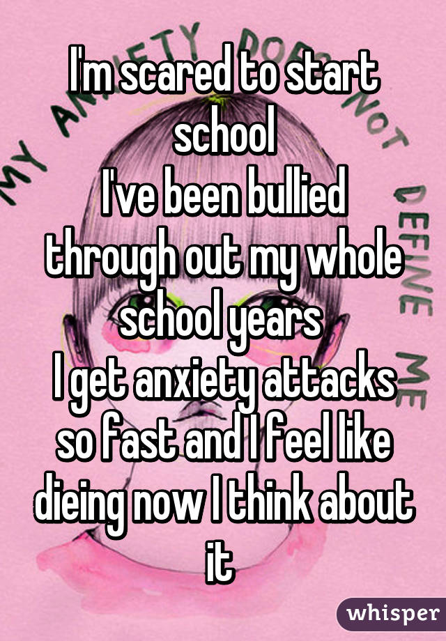 I'm scared to start school
I've been bullied through out my whole school years 
I get anxiety attacks so fast and I feel like dieing now I think about it 